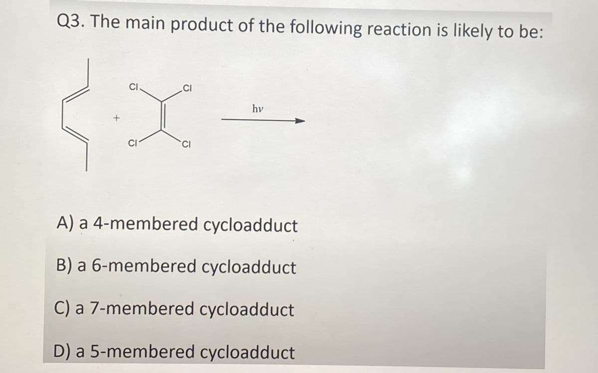 Q3. The main product of the following reaction is likely to be:
CI
CI
CI
hy
A) a 4-membered cycloadduct
B) a 6-membered cycloadduct
C) a 7-membered cycloadduct
D) a 5-membered cycloadduct