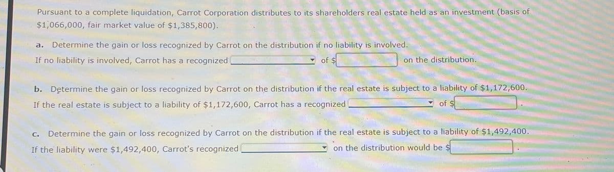 Pursuant to a complete liquidation, Carrot Corporation distributes to its shareholders real estate held as an investment (basis of
$1,066,000, fair market value of $1,385,800).
a. Determine the gain or loss recognized by Carrot on the distribution if no liability is involved.
If no liability is involved, Carrot has a recognized
of $
on the distribution.
b. Determine the gain or loss recognized by Carrot on the distribution if the real estate is subject to a liability of $1,172,600.
If the real estate is subject to a liability of $1,172,600, Carrot has a recognized
of $
C.
Determine the gain or loss recognized by Carrot on the distribution if the real estate is subject to a liability of $1,492,400.
If the liability were $1,492,400, Carrot's recognized
on the distribution would be
